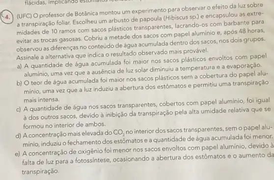 (UFC) O professor de Botânica montou um experimento para observar o efeito da luz sobre
a transpiração foliar.Escolheu um arbusto de papoula (Hibiscus sp.)e encapsulou as extre-
midades de 10 ramos com sacos plásticos transparentes, lacrando -os com barbante para
evitar as trocas gasosas Cobriu a metade dos sacos com papel alumínio e, após 48 horas,
observou as diferenças no conteúdo de água acumulada dentro dos sacos, nos dois grupos.
Assinale a alternativa que indica o resultado observado mais provável.
a) A quantidade de água acumulada foi maior nos sacos plásticos envoltos com papel
alumínio, uma vez que a ausência de luz solar diminuiu a temperatura e a evaporação.
b) O teor de água acumulada foi maior nos sacos plásticos sem a cobertura do papel alu-
mínio, uma vez que a luz induziu a abertura dos estômatos e permitiu uma transpiração
mais intensa.
c) A quantidade de água nos sacos transparentes , cobertos com papel alumínio, foi igual
à dos outros sacos, devido à inibição da transpiração pela alta umidade relativa que se
formou no interior de ambos.
d) A concentração mais elevada do CO_(2)
no interior dos sacos transparentes, sem o papel alu-
mínio, induziuo fechamento dos estômatos e a quantidade de água acumulada foi menor.
e) A concentração de oxigênio foi menor nos sacos envoltos com papel alumínio, devido à
falta de luz para a fotossíntese ocasionando a abertura dos estômatos e o aumento da
transpiração.