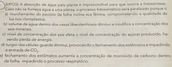 (UFCG) A absorção de água pela planta é imprescindivel para que ocorra a fotossíntese.
Caso não se forneça água a uma planta o processo fotossintético será paralisado porque o
a) murchamento do peciolo da folha inclina sua lâmina comprometendo a qualidade da
luz nos cloroplastos.
b) volume de água dentro dos vasos liberolenhosos diminui e modifica a concentração dos
sais minerais.
c) nível de concentração dos sais afeta o nivel de concentração do açúcar produzido, ha-
vendo perda de energia.
d) turgor das células -guarda diminui provocando o fechamento dos estômatos e impedindo
a entrada de CO_(2)
e) fechamento dos estômatos aumenta a concentração de monóxido de carbono dentro
da folha, impedindo o processo respiratório.