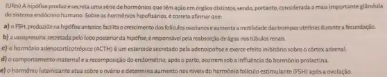 (Ufes) A hipófise produzz e secreta uma série de hormônios que têm ação em órgãos distintos sendo, portanto, considerada a mais importante glândula
do sistema endócrino humano Sobre os hormônios hipofisários é correto afirmar que:
a) 0 FSH, produzido na hipófise anterior, facilita o crescimento dos foliculos ovarianos e aumenta a motilidade das trompas uterinas durante a fecundação.
b) a vasopressina, secretada pelo lobo posterior da hipófise, é responsável pela reabsorção deágua nos túbulos renais.
c) o hormônio adenocorticotrópi co (ACTH)éum esteroide secretado pela adenoipófise e exerce efeito inibitório sobre o córtexadrenal.
d) o comportamento maternale a recomposição do endométrio ,após o parto, ocorrem soba influência do hormônio prolactina.
e) o hormônio luteinizante atua sobre o ovário e determina aumento nos niveis do hormônio foliculo estimulante (FSH) após a ovulação.