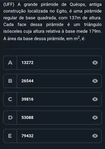 (UFF) A grande pirâmide de Quéops , antiga
construção localizada no Egito, é uma pirâmide
regular de base quadrada , com 137m de altura
Cada face dessa pirâmide e um triângulo
isósceles cuja altura relativa à base mede 179m
A área da base dessa pirâmide , em m^2 , é:
A
13272
D
B 26544
C 39816
53088
D
79