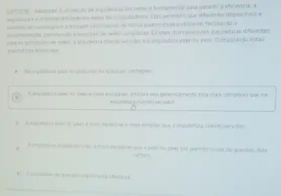 (UFF/2016-Adaptada) Autilização de arquiteturas em redes e fundamental para garanti a eficiència, a
seguranca e a interoperabilidade em redes de computadores Elas permitem que diferentes dispositivos e
sistemas se comuniquem e troquem informaçoes de forma padronizada e eficiente facilitando a
implementação, manutenção e evolução de redes complexas Existem duas possiveis arquiteturas diferentes
para as aplicacoes de redes: a arquitetura cliente/servidore a arquitetura peer-to-peer. Comparando estas
arquiteturas temos que
A Na arquitetura peer-to-peer nào hà qualquer vantagem.
B
A arquitetura peer-to peer é mais escalavel embora seu gerenciamento seja mais complexo que na
B
arquitetura cliente/servidor.
C
A arquitetura peer-to-peer e mais escalavel e mais simples que a arquitetura cliente/servidor.
D A arquitetura clienteiservidore mais escalavel que a peer-to-peer por permitir o
uso de grandes data
centers.
E A conclusao de que sào arquiteturas identicas.