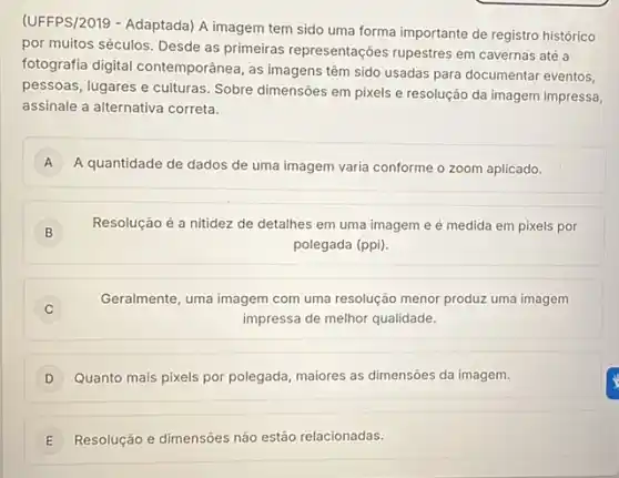 (UFFPS/2019 - Adaptada) A imagem tem sido uma forma importante de registro histórico
por muitos séculos. Desde as primeiras representações rupestres em cavernas até a
fotografia digital contemporãnea , as imagens têm sido usadas para documentar eventos.
pessoas, lugares e culturas . Sobre dimensões em pixels e resolução da imagem impressa,
assinale a alternativa correta.
A A quantidade de dados de uma imagem varia conforme o zoom aplicado. A
B )
Resolução é a nitidez de detalhes em uma imagem e é medida em pixels por
polegada (ppi).
C
Geralmente, uma imagem com uma resolução menor produzz uma imagem
impressa de melhor qualidade.
Quanto mais pixels por polegada, maiores as dimensôes da imagem.
E Resolução e dimensôes não estão relacionadas. E
