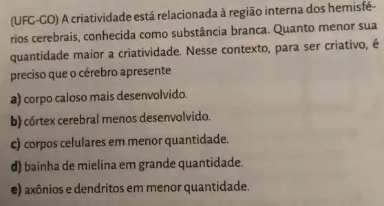 (UFG-GO) A criatividade está relacionada à região interna dos hemisfé-
rios cerebrais , conhecida como substância branca.Quanto menor sua
quantidade maior a criatividade Nesse contexto , para ser criativo, é
preciso que o cérebro apresente
a) corpo caloso mais desenvolvido.
b) córtex cerebral menos desenvolvido.
c) corpos celulares em menor quantidade.
d) bainha de mielina em grande quantidade.
e) axônios e dendritos em menor quantidade.