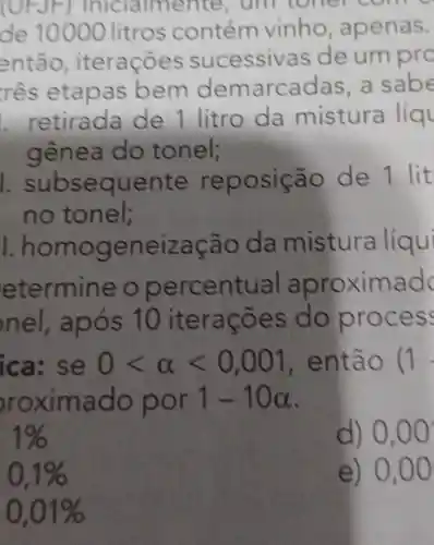 (UFJF)Iniclalmente . um toner come
de 10000 litros contém vinho apenas.
res etapa s bem de marcadas,a sabe
. retirada de 1 litro da mistura liq
gênea do tonel;
seque nte repos icão de 1 lit
no tonel;
1. homoge neizaca o da mistura líqui
ete rmine o per centu al apro xima dc
in el. após 10 it eraco es do proce ss
ica: s e 0lt alpha lt 0,001 , enta o (1
rox imado por 1-10alpha 
1% 
d) 0,00
0,1% 
e ) 0,00
0,01%