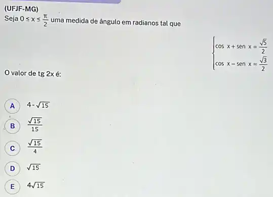 (UFJF-MG)
Seja 0leqslant xleqslant (pi )/(2) uma medida de ângulo em radianos tal que
valor de tg2xacute (e):
 ) cosx+senx=(sqrt (5))/(2) cosx-senx=(sqrt (3))/(2) 
A 4-sqrt (15)
B (sqrt (15))/(15)
C
(sqrt (15))/(4) C
D ) sqrt (15)
E
4sqrt (15)
E