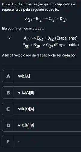 (UFMG 2017) Uma reação química hipotética é
representada pela seguinte equação:
A_((g))+B_((g))-gt C_((g))+D_((g))
Ela ocorre em duas etapas:
A_((g))-gt E_((g))+D_((g)) (Etapa lenta)
E_((g))+B_((g))-gt C_((g)) (Etapa rápida)
A lei da velocidade da reação pode ser dada por:
A
v=kcdot [A]
B
v=kcdot [A][B]
C
v=kcdot [C][D]
v=kcdot [E][B]
=