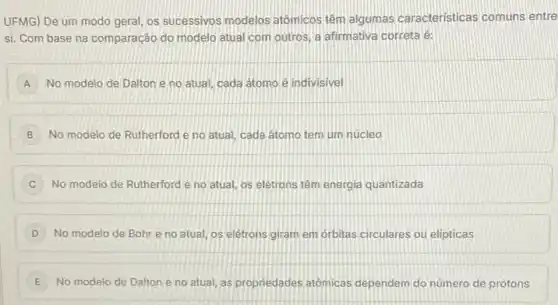 UFMG) De um modo geral, os sucessivos modelos atômicos têm algumas caracteristicas comuns entre
si. Com base na comparação do modelo atual com outros, a afirmativa correta é:
A No modelo de Dalton e no atual, cada átomo e indivisivel
B No modelo de Rutherford e no atual, cada átomo tem um núcleo
C No modelo de Rutherford e no atual, os eletrons têm energia quantizada
D No modelo de Bohr e no atual, os elétrons giram em orbitas circulares ou elipticas
E i No modelo de Dalton e no atual, as propriedades atomicas dependem do número de prótons