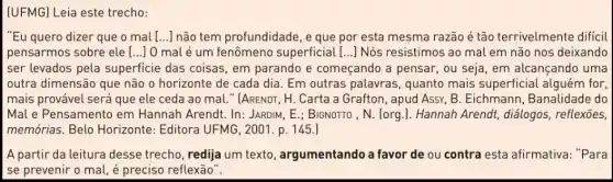 (UFMG) Leia este trecho:
"Eu quero dizer que o mal [...] não tem profundidade, e que por esta mesma razão é tão terrivelmente difícil
pensarmos sobre ele [... () 0 mal é um fenômeno superficial [...] Nós resistimos ao mal em não nos deixando
ser levados pela superficie das coisas , em parando e começando a pensar, ou seja, em alcançando uma
outra dimensão que não o horizonte de cada dia. Em outras palavras , quanto mais superficial alguém for,
mais provável será que ele ceda ao mal." [ARENDT, H. Carta a Grafton, apud Assy, B . Eichmann, Banalidade do
Mal e Pensamento em Hannah Arendt. In:JARDIM, E.; BIGNOTTO , N (org.). Hannah Arendt , diálogos, reflexões,
memórias. Belo Horizonte: Editora UFMG , 2001. p. 145.)
A partir da leitura desse trecho, redija um texto, argumentando a favor de ou contra esta afirmativa: "Para
se prevenir o mal é preciso reflexão".