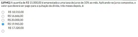 (UFMG) A quantia de R 15.000,00 éemprestada a uma taxa de juros de 10%  ao mês. Aplicando-se juros compostos, o
valor que deverá ser pago para a quitação da divida, três meses depois, é:
R 18.510,00
R 16.666,00
R 20.000,00
R 19.965,00
R 17.320,00