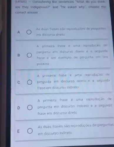 (UFMS) -Considering the sentences "What do you think,
are they Indigenous?" and "He asked why"choose the
correct answer
As duas frases são reproduçōes de perguntas
em discurso direto
A primeira frase e uma reprodução de
pergunta em discurso direto e a segunda
frase é um exemplo de pergunta em VOZ
passiva.
A primeira frase é uma reprodução de
pergunta em discurso direto e a segunda
frase em discurso indireto.
A primeira frase e uma reprodução de
pergunta em discurso indireto e a segunda
frase em discurso direto
As duas frases são reproduções de perguntas