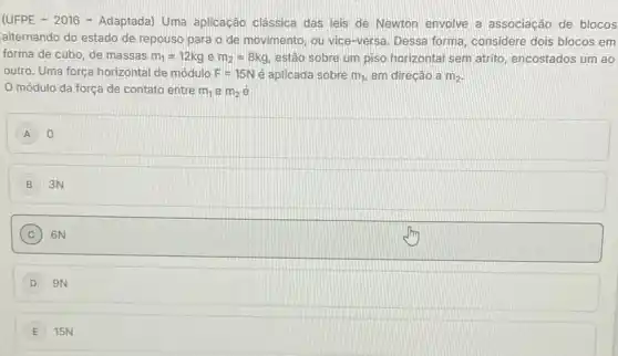 (UFPE - 2016 - Adaptada)Uma aplicação clássica das leis de Newton envolve a associação de blocos
alternando do estado de repouso para o de movimento, ou vice-versa Dessa forma, considere dois blocos em
forma de cubo, de massas m_(1)=12kg e m_(2)=8kg estão sobre um piso horizontal sem atrito encostados um ao
outro. Uma força horizontal de módulo F=15N é aplicada sobre m_(1). em direção a m_(2)
módulo da força de contato entre m_(1) e m_(2) e
A 0
B 3N
C 6N
D 9N
15N