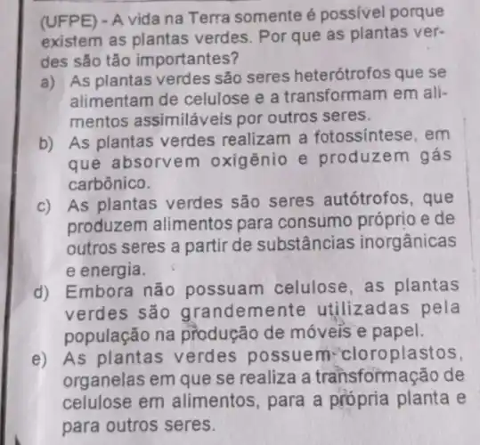 (UFPE) - A vida na Terra somente é possivel porque
existem as plantas verdes. Por que as plantas ver-
des são tão importantes?
a) As plantas verdes são seres heterótrofos que se
alimentam de celulose e a transformam em ali-
mentos assimiláveis por outros seres.
b) As plantas verdes realizam a fotossíntese, em
que absorvem oxigênio e produzem gás
carbônico.
c) As plantas verdes são seres autótrofos, que
produzem alimentos para consumo próprio e de
outros seres a partir de substâncias inorgânicas
e energia.
d) Embora não possuam celulose ,as plantas
verdes são grandemente utilizadas pela
população na produção de móveis e papel.
e) As plantas verdes possuem:cloroplastos,
organelas em que se realiza a transformação de
celulose em alimentos, para a própria planta e
para outros seres.