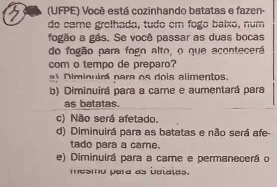 (UFPE) Você está cozinhando batatas e fazen-
do come gretheda , tudo cm fogo baino , num
fogão a gás. Se você passar as duas bocas
do fogão para fogo alto, o que acontecerá
com o tempo de preparo?
a) Niminuirá nara os dois alimentos.
b) Diminuirá para a came e aumentará para
as batatas.
c) Não será afetado.
d) Diminuirá para as batatas e não será afe
tado para a carne.
e) Diminuirá para a came e permanecerá o
mesinu pala as vaialas.