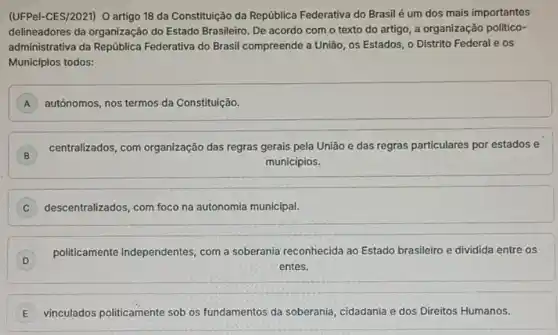 (UFPel-CES/2021) O artigo 18 da Constituição da República Federativa do Brasil é um dos mais importantes
delineadores da organização do Estado Brasileiro. De acordo com o texto do artigo, a organização politico-
administrativa da República Federativa do Brasil compreende a União, os Estados, o Distrito Federal e os
Municípios todos:
A A
square 
B
centralizados, com organização das regras gerais pela União e das regras particulares por estados e
municipios.
descentralizados, com foco na autonomia municipal. C
D
politicamente independentes com a soberania reconhecida ao Estado brasileiro e dividida entre os
entes.
E vinculados politicamente sob os fundamentos da soberania cidadania e dos Direitos Humanos.