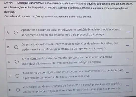 (UFPR) - Doenças transmissíveis são causadas pela transmissão de agentes patogênicos para um hospedeiro.
As inter-relações entre hospedeiros, vetores , agentes e ambiente definem a estrutura epidemiológica dessas
doenças.
Considerando as informações apresentadas assinale a alternativa correta
Apesar de o sarampo estar erradicado no território brasileiro medidas como o __
saneamento básico são importantes para prevenção da doença.
Os principais vetores da febre maculosa são virus do gênero Rickettsia, que
podem ser transmitidos pela picada de carrapatos contaminados.
ser humano é o vetor da malária portanto as medidas de isolamento
individual são formas efetivas de evitar o contágio da doença.
A melhoria de condições ambientais, como o saneamento básico contribui para __
a prevenção da poliomielite, causada pelo poliovírus.
A principal via de transmissão da Aids/HIV é a sexual, portanto o uso de pilulas
anticoncepcionais e dispositivos intrauterinos contribuem para sua prevenção.
__