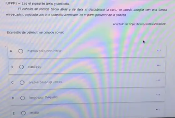 (UFPR) - Lee el siguiente texto y contesta.
El cabello se recoge hacia atrás y se deja al descubierto la cara; se puede arreglar con una trenza
enroscada o sujetada con una redecilla alrededor, en la parte posterior de la cabeza.
Adaptado de-https://brainylatharea/3289672
Ese estilo de peinado se conoce como:
A	media cola con rizos.	...
B	cardado
...
C	ondas bajas gruesas.
...
D	largo con flequillo.
E	moño