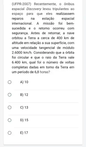 (UFPR-2007 ) Recentemente, o ônibus
espacial Discovery levou tripulantes ao
espaço para que eles realizassem
reparos na estação espacial
internacional . A missão foi bem-
sucedida e o retorno ocorreu com
segurança . Antes de retornar, a nave
orbitou a Terra a cerca de 400 km de
altitude em relação a sua superficie, com
uma velocidade tangencial de módulo
2.6000km/h . Considerando que a órbita
foi circular e que o raio da Terra vale
6.400 km, qual foi o número de voltas
completas dadas em torno da Terra em
um período de 6 ,8 horas?
A) 10
B) 12
C) 13
D) 15
E) 17