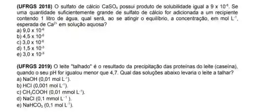 (UFRGS 2018) O sulfato de cálcio CaSO_(4) possui produto de solubilidade igual a 9times 10^-6 . Se
uma quantidade suficientemente grande de sulfato de cálcio for adicionada a um recipiente
contendo 1 litro de água, qual será, ao se atingir o equilibrio, a concentração, em mol L^-1
esperada de Ca^2+ em solução aquosa?
a) 9,0times 10^-6
b) 4,5times 10^-6
C) 3,0times 10^-6
d) 1,5times 10^-3
e) 3,0times 10^-3
(UFRGS 2019) O leite "talhado" é o resultado da precipitação das proteínas do leite (caseína)
quando o seu pH for igualou menor que 4,7. Qual das abaixo levaria o leite a talhar?
a) NaOH(0,01molL^-1)
b) HCl(0,001molL^-1)
C) CH_(3)COOH(0,01mmolL^-1)
d) NaCl(0,1mmolL^-1)
e) NaHCO_(3)(0,1molL^-1)