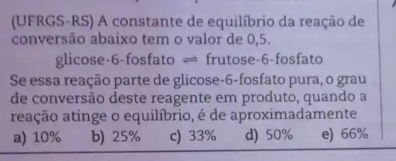 (UFRGS-RS)A constante de equilibrio da reação de
convers?io abaixo tem o valor de 05.
glicose -6-fosfato =frutose-6 -fosfato
Se essa reação parte de glicose -6-fosfato pura , o grau
de conversão deste reagente em produto , quando a
reação atinge o equilibrio, é de aproximadamente
a) 10% 
b) 25% 
c) 33% 
d) 50% 
e) 66%