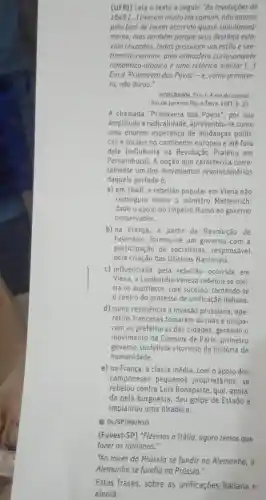 (UFRI) Leia o texto a seguir. "As revoluçōes de
1848 [...] tiveram muito em comum não apenas
pelo foto de terem ocorrido quase simultanea-
mente, mas também porque seus destinos esta
vam cruzados, todas possulam um estilo e sen-
timento comuns uma atmosfero curiosamente
romântico-utópica e uma retórica similar [...]
Era a 'Primavera dos Povos'-e, como primave-
ra, não durou."
HOBSBAWM, Eric J. A era do capital.
Rio de Janeiro: Paz e Terra, 1977. p . 33.
A chamada "Primavera dos Povos", por sua
amplitude e radicalidade , apresentou-se como
uma enorme esperança de mudanças políti-
cas e sociais no continente europeu e até fora
dele (influência na Revolução Praieira em
Pernambuco). A opção que caracteriza corre-
tamente um dos movimentos revolucionários
daquele período é:
a) em 1848 a rebelião popular em Viena não
conseguiu depor o ministro Metternich,
dado o apoio do Império Russo ao governo
conservador.
b) na França, a partir da Revolução de
Fevereiro formou-se um governo com a
participação de socialistas . responsável
pela criação das Oficinas Nacionais.
c) influenciada pela rebeliāo ocorrida em
Viena, a Lombardia-Veneza rebelou-se con-
tra os austríacos , com sucesso tornando-se
centro do processo de unificação italiana.
d) como resistência à invasão prussiana ope-
rários franceses tomaram as ruas e ocupa-
ram as prefeituras das cidades gerando o
movimento da Comuna de Paris , primeiro
governo socialista vitorioso da história da
humanidade.
e) na França, a classe média, com o apoio dos
camponeses pequenos proprietários, se
rebelou contra Luís Bonaparte, que , apoia-
do pela burguesia deu golpe de Estado e
implantou uma ditadura.
D DL/SP/H9/H1O
(Fuvest-SP)"Fizemos a Itália , agora temos que
"Ao invés da Prússia se fundir na Alemanha, a
Alemanha se fundiu na Prússia."
Estas frases sobre as unificaçōes italiana e
alemā: