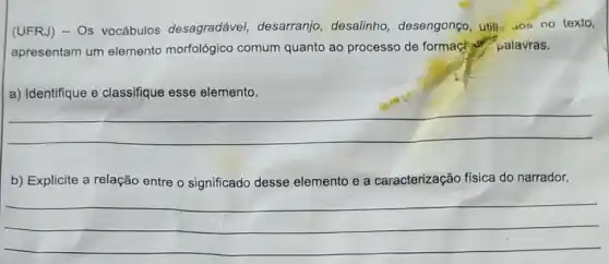 (UFRJ) - Os vocábulos desagradável desarranjo, desalinho desengonço, utili......no texto,
apresentam um elemento morfológico comum quanto ao processo de formaçé palavras.
a) Identifique e classifique esse elemento.
__
b) Explicite a relação entre o significado desse elemento e a caracterização física do narrador.
__