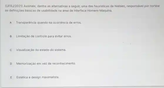 (UFRJ/202I) Assinale, dentre as alternativas a seguir uma das heuristicas de Nielsen, responsável por nortear
as definições básicas de usabilidade na área de Interface Homem-Máquina.
A Transparência quando na ocorrência de erros.
B Limitação de controle para evitar erros.
Visualização do estado do sistema.
D Memorização em vez de reconhecimento
E Estética e design maximalistt.