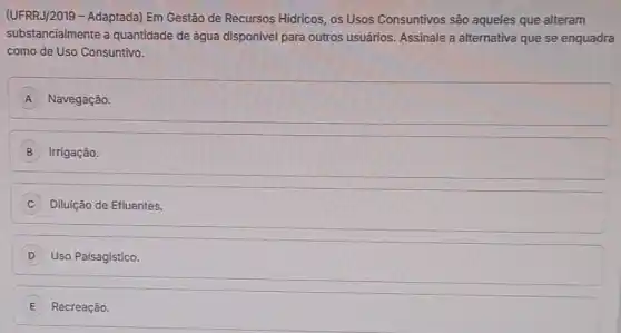 (UFRRJ/2019 - Adaptada) Em Gestão de Recursos Hidricos os Usos Consuntivos são aqueles que alteram
substancialmente a quantidade de água disponivel para outros usuários. Assinale a alternativa que se enquadra
como de Uso Consuntivo.
A Navegação.
B Irrigação.
Diluição de Efluentes.
D Uso Paisagistico.
E Recreação.