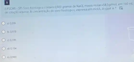 (UFSCAR - SP) Soro contém 0,900 gramas de
NaCl, massa molar=58,5g/mol em 100 mL
de solução aquosa. A concentração do soro fisiológico, expressa em
mol/L éigual a:
a) 0,009
b) 0,015
c) 0,10 o
d) 0,15
e) 0.90 o
5