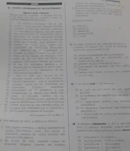 UFSM
II. MUNDO SUBMARINO ES UN ESCANDALO
Aguas a todo volumen
Helices motores animales al estrepito que hay
en al tondo del mar se amplifica porque su
superticie reflejo las ondos monoros
E) universo submarino no es lan
02. pacifico como lo pintan Ademas de estar
03 poblado de las mas extranas criaturas.
04 corales y plantas abisales, bajo kas aguas
05 del océano reing un bullicio
06. atronador El mundo sumergido 'puede
07. llegar a ser tan ruidoso como un cruce de
08. calles en cualquier gran metrópoli con
09 transito en horas segun han
10. constatado las mediciones electuadas
11. por expertos de la Universidad de
12. Cornell, en Ithaca (Nueva York, EE UU.)
13. Tanto en las aguas del Atlantico norle
14. como en las del Mar del Norte, los
15. sonidos alcanzaban valores por encima
16. de los 100 decibelios debidos a los
17. canticos de las ballenas, al denso tráfico
18. de barcos y a las vibraciones de las
19. plataformas petroliferas.
20 Pero no sólo aqui. incluso en los
21. remotos mares callados,los zumbidos,
22. silbidos, golpeteos __ toda la algarabia de
23. rumores varios de los habitantes del
24. submundo	oceánico	reverberan
25. alcanzando los 60 decibelios, lo que
26. corresponde al sonido que emite una
27 radio al volumen normal de un
28. habitación. Los fisicos han explicado que
29 esto se debe a que, mientras en el aire las
30. ondas sonoras se ven amortiguadas . en
31 el agua son reflejadas por la superficie y
32. por lo tanto aumentan su volumen
Muy Interesante. n^circ 167set/1999. p. 16
Em relação ao texto pode(m)-se afirmar:
1. Em alguns oceanos o espaço submarino é
muito barulhento mas, em outros, é
tranquilo,porque as ondas sonoras sao
amortecidas pelo ar
platatormas etc	das
m submarino, os ruldos chegam
a ser tao intensos quanto os produtidos no
de alguns locals das grandes
motrópoles
Está(Go) correta(s)
(A) apenas I
(B) apenas II
(C) apenas III
(D) apenas II III
(E) 1.11 e III
17. No texto, alirma se que, segundo os fisicos, o
gumento do volume dos ruldos no universo
submarino ocorre devido à (ao)
(A) mistura e diversidade de sons na água
(B) intensidade do ar encontrado na
superficie das águas.
(C) pressǎo da água através dos sons.
(D) intensidade de emissáo de sons pelas
baleias
(E) reflexo das ondas sonoras em contato
com a água.
18. Ovocábulo esto (1.29) refere-se
(A) ao som de um rádio em um quar
techado
(B) ao fenômeno de amplificação de sons
água
(C) à capacidade sonora dos habitan
submarinos.
(D) as vibraçóes originárias das platator
petroliferas.
(E) à intensidade do trático de embarca
nos oceanos.
19. A palavra submarino (1.01) é derivad
mar. O mesmo processo ocorre entr
palavras das alternativas a seguir excet
(A)	(1.31) e flecha
(B) "amortiguadas" (1.30) e muerte
(C) "petroliferas" (I 19) e piedra
ESPANHOL