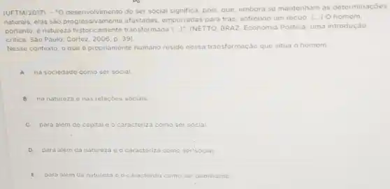 (UFTM/2017) : -0 desenvolvimento do ser social significa, pois, que embora se mantenham as determinaçōes
naturais, elas são afastadas, empurradas para trás, sofrendo um recuo. [...] O homem,
portanto, é natureza historicamente transformada [...]"(NETTO, BRAZ. Economia Politica: uma introdução
critica. São Paulo: Cortez , 2006, p. 39).
Nesse contexto, o que é propriamente humano reside nessa tr transformação que situa o homem
A na sociedade como ser social.
B na natureza e nas relaçōes sociais.
para além do capital c o caracteriza za como ser social.
D para alóm da natureza e o caracteriza iza como ser'social.
E para alem da natureza e o caracteriza como ser'dominante