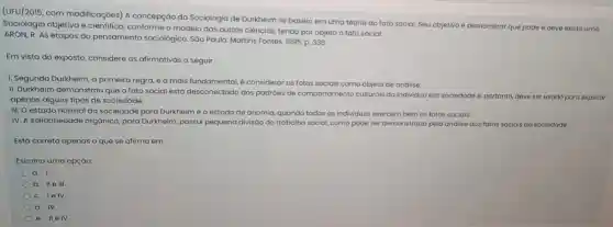 (UFU/2015, com modificações)A concepção da Sociologia de Durkheim se baseia em uma teoria do fato social. Seu objetivo é demonstrar que pode e deve existir uma
Sociologia objetiva e cientifica conforme o modelo das outras ciências, tendo por objeto o fato social.
ARON, R. As etapas do pensamento sociologico. Sao Paulo: Martins Fontes, 1995 p. 336
Em vista do exposto,considere as afirmativas a seguir.
1. Segundo Durkheim, a primeira regra, e a mais fundamental, é considerar os fatos sociais como objeto de análise.
II. Durkheim demonstrou que o fato social está desconectado dos padróes de comportamento culturals do individuo em sociedade e portanto, deve ser usado para explicar
apenas alguns tipos de sociedade.
III. O estado normal da sociedade para Durkheim é o estado de anomia quando todos os individuos exercem bem os fatos sociais.
IV. A solidariedade orgánica para Durkheim, possui pequena divisão do trabalho social,como pode ser demonstrado pela andilise dos fatos sociais da sociedade.
Está correto apenas o que se afirma em:
Escolha uma opçáo:
a. I.
b. Ile III.
c. lelv.
d. IV.
e. IIe IV.