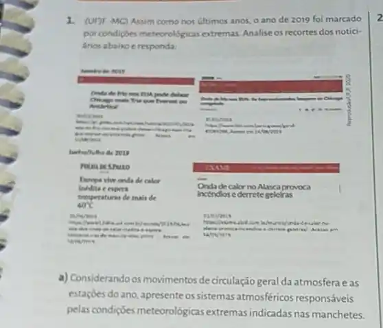 (UHF-MC) Assim como nos ultimos anos, o ano de 2019 foi marcado
por condiçoes meteorologicas extremas. Analise os recortes dos notici-
Arios abaixo e responda:
Onde de frionos EUA pode debor
Chionge mais Trie que Everest ou
Antience
mithinese
Acess .
Junho/hulhe de 2015
POLMAIN SPMILO
Europe vhe onda de calor
Onda de calor no Alasca provoca inedita e expers
Incendios ederrete geleiras
temperaturas de mais de
40^circ C
nAmerous	evernis
com be/munder?C15.rouber Hua	about can beleunce/ondadecalorno-
decrete goletran/ Acesso am
area do man de 40x show Arrie in
a) Considerandoos movimentos de circulação geral da atmosferae as
estaçóes do ano, apresente os sistemas atmosféricos responsáveis
pelas condições meteorológicas extremas indicadas nas manchetes.
2