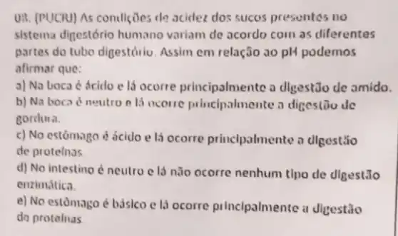 UII. (PUCRJ) As condiçães de acidez dos sucos presuntes no
sistema digestório humano variam de acordo com as diferentes
partes do tubo digestóriu Assim em relação ao pH podemos
afirmar que:
a) Na boca é ácido e lá ocorre principalmente a digest:Jo de amido.
b) Na boca neutro e lá ocorre princlpalmente a digestiou dc
cordura.
c) No estómago é ácido e lá ocorre princlpalmente a digestão
de protelnas
d) No intestino d neutro c lá não ocorre nenhum tlpo de digest.Jo
enzimática.
e) No estomago é básico e là ocorre principalmente a digestão
do protelnas