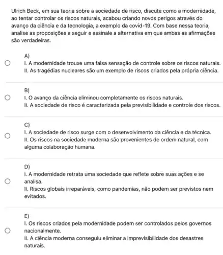 Ulrich Beck, em sua teoria sobre a sociedade de risco, discute como a modernidade,
ao tentar controlar os riscos naturais, acabou criando novos perigos através do
avanço da ciência e da tecnologia, a exemplo da covid-19. Com base nessa teoria,
analise as proposições a seguir e assinale a alternativa em que ambas as afirmações
são verdadeiras.
A)
1. A modernidade trouxe uma falsa sensação de controle sobre os riscos naturais.
II. As tragédias nucleares são um exemplo de riscos criados pela própria ciência.
B)
I. O avanço da ciência eliminou completamente os riscos naturais.
II. A sociedade de risco é caracterizada pela previsibilidade e controle dos riscos.
C)
I. A sociedade de risco surge com o desenvolvimento da ciência e da técnica.
II. Os riscos na sociedade moderna são provenientes de ordem natural, com
alguma colaboração humana.
D)
1. A modernidade retrata uma sociedade que reflete sobre suas ações e se
analisa.
II. Riscos globais irreparáveis , como pandemias, não podem ser previstos nem
evitados.
E)
I. Os riscos criados pela modernidade podem ser controlados pelos governos
II. A ciência moderna conseguiu eliminar a imprevisibilidade dos desastres
naturais.