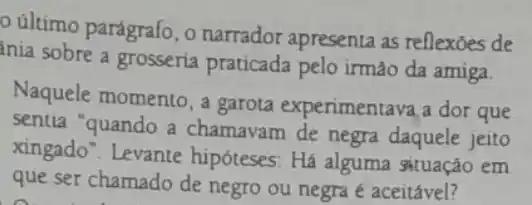 ultimo parágrafo, o narrador apresenta as reflexoes de
ania sobre a grosseria praticada pelo irmáo da amiga.
Naquele momento, a garota experimentava a dor que
sentia "quando a chamavam de negra daquele jeito
xingado". Levante hipóteses: Há alguma gituação em
que ser chamado de negro ou negra e aceitável?