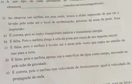 ultrassom __
(mecânicas/eletromagnéticas)
3) Ao observar um surfista em uma onda.temos a nitida impressão de que ele
levado pela onda até o local de arrebentação.próximo da areia da praia. Essa
impressão:
a) É correta, pois as ondas transportam matéria e transmitem energia.
b) É falsa. Pois o surfista chega à orla da praia por causa de seu impulso inicial.
c) É falsa, pois o surfista é levado até a areia pelo vento que sopra no sentido do
mar para a terra.
d) É falsa, pois o surfista apenas usa a superficie da água como rampa, movendo-se
pela ação da gravidade.
e) É correta, pois o surfista tem velocidade de deslocamento igual à velocidade de
propagação đa onda.