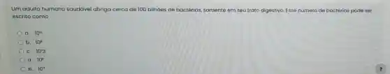 Um adulto humano saudável abriga cerca de 100 bilhões de bactérias somente em seu trato digestivo. Esse número de bactérias pode ser
escrito como
a. 10^12
b. 10^circ 
C. 10'3
d. 10^circ 
e. 10^n