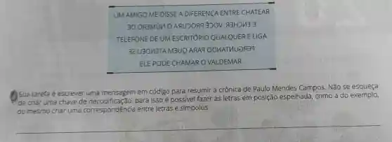 UM AMIGO ME DISSE A DIFERENçA ENTRE CHATEAR
30 ogmin o Aquoragoov
TELEFONE DE UM ESCRITÓRIO QUALQUER E LIGA
32 U3OV3TA M3UQ ARAq OQUATUUERT9
ELE PODE CHAMAR O VALDEMAR.
Sua tarefa é escrever uma mensagem em código para resumir a crônica de Paulo Mendes Campos . Não se
de criar uma chave de para isso é possivel fazer as letras em posição espelhada , como a do exemplo,
ou mesmo criar uma correspondência entre letras e símbolos.
__