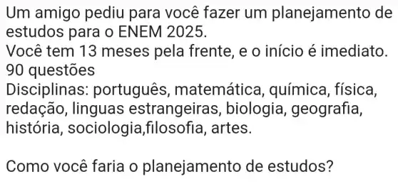 Um amigo pediu para você fazer um planejam ento de
estudos para o ENEM 2025.
Você tem 13 meses pela frente, e o início é imediato.
90 questões
Disciplinas : português, m atemática , química , física,
redação , lingua s estrangeira s, biologia , geografia,
história , sociologia filosofia , artes.
Como você faria o planejamento de estudos?