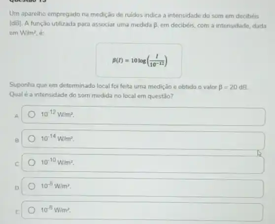 Um aparelho empregado na medição de ruidos indica a intensidade do som em decibéis
(dB). A função utilizada para associar uma medida beta  em decibéis, com a intensidade, dada
emW/m^2 é:
beta (I)=10log((I)/(10^-12))
Suponha que em determinado local foi feita uma medição e obtido o valor beta =20dB
Qualé a intensidade do som medida no local em questão?
A
10^-12W/m^2
10^-14W/m^2
10^-10W/m^2
10^-8W/m^2
10^-6W/m^2