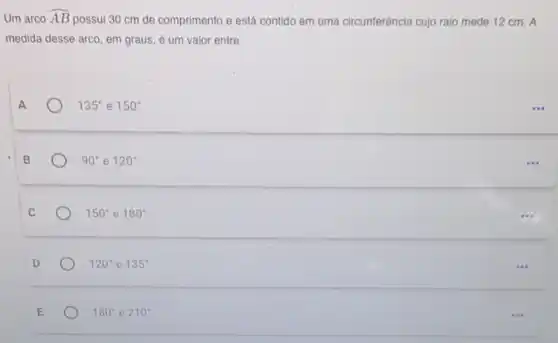 Um arco hat (AB)
possui 30 cm de comprimento e está contido em uma circunferência cujo raio mede 12 cm . A
medida desse arco, em graus, é um valor entre
135^circ  e 150^circ 
90^circ  e 120^circ 
150^circ  e 180^circ 
120^circ  e 135^circ 
180^circ  e 210^circ