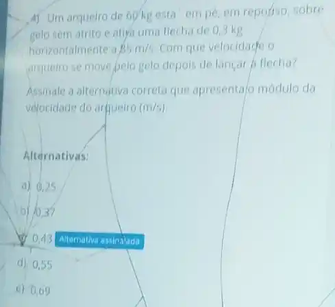 A) Um arqueiro de 60'kg esta em pe, em reporiso, sobre
gelo sem atrito e atira uma flecha de 0,3 kg
horizontalmente a 85m/s. Com que velocidace o
arqueiro se move pelo gelo depois de lançar A flecha?
Assinale a alternativa correto que apresentajo módulo da
velocidade do arguelro (m/s)
Alternativas:
a) 0,25
b) 10.37
0.43
d) 0,55
e) 0.69