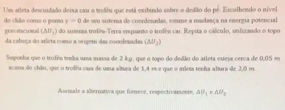 Um atleta descuidado deixa cair o troféu que está exibindo sobre o dedão do pé. Escolhendo o nivel
do chǎo como o ponto y=0 de seu sistema de coordenadas, estime a mudança na energia potencial
gravitacional (Delta U_(1)) do sistema trofeu-Terra enquanto o troféu cai Repita o cálculo, utilizando o topo
da cabeça do atleta como a origem das coordenadas (Delta U_(2))
Suponha que o troféu tenha uma massa de 2 kg, que o topo do dedlio do atleta esteja cerca de 0,05 m
acima do chǎo, que o troféu caia de uma altura de 1 A me que o atleta tenha altura de 2,0 m.
Assinale a alternativa que fornece, respectivamente, Delta U_(1)in Delta U_(2)