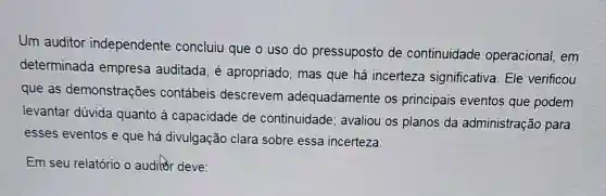 Um auditor independente concluiu que o uso do pressuposto de continuidade operacional , em
determinada empresa auditada . é apropriado , mas que há incerteza significativa . Ele verificou
que as demonstrações contábeis descrevem adequadamente os principais eventos que podem
levantar dúvida quanto capacidade de continuidade ; avaliou os planos da administração para
esses eventos eque há divulgação clara sobre essa incerteza.
Em seu relatório o auditor deve: