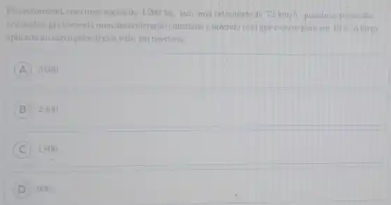 Um automóvel, com uma massa de 1200 kg, tem uma velocidade de 72km/h quando os freios são
acionados, provocando uma desaceleracão constante e fazendo com que o carro pare em 10 s. A força
aplicada ao carro pelos freios vale, em newtons,
A 3600
B ) 2400.
C 1800.
D 900.