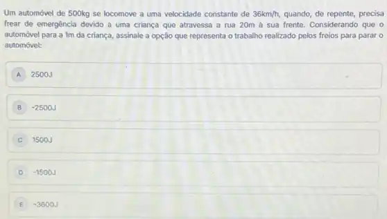 Um automóvel de 500kg se locomove a uma velocidade constante de 36km/h, quando, de repente, precisa
frear de emergência devido a uma criança que atravessa a rua 20m a sua frente. Considerando que 0
automóvel para a 1m da criança, assinale a opção que representa o trabalho realizado pelos freios para parar 0
automóvel:
A 2500J
B -2500J
1500J
D -1500J
E -3600J