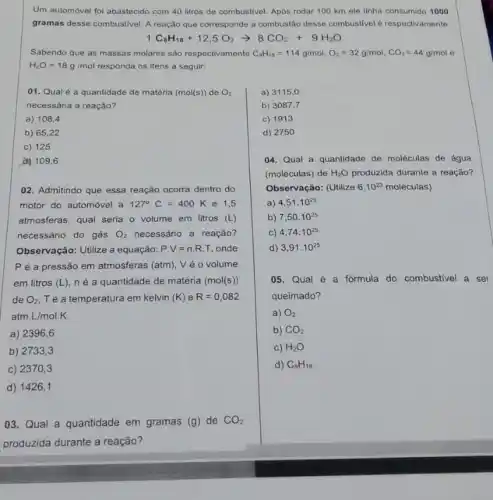 Um automóvel foi abastecido com 40 litros de combustivel. Após rodar 100 km ele tinha consumido 1000
gramas desse combustivel. A reação que corresponde a combustão desse combustivelé respectivamente:
1C_(8)H_(18)+12,5O_(2)arrow 8CO_(2)+9H_(2)O
Sabendo que as massas molares são respectivamente C_(6)H_(16)=114g/mol,O_(2)=32g/mol,CO_(2)=44g/mol e
H_(2)O=18g/mol responda os itens a seguir:
01. Qual é a quantidade de matéria (mol(s))de O_(2)
necessária a reação?
a) 108,4
b) 65,22
c) 125
d) 109,6
02. Admitindo que essa reação ocorra dentro do
motor do automóvel a 127^circ C=400K e 1,5
atmosferas, qual seria o volume em litros (L)
necessário do gás O_(2) necessário a reação?
Observação: Utilize a equação: Pcdot V=n.R.T onde
P é a pressão em atmosferas (atm), V é o volume
em litros (L) né a quantidade de matéria (mol(s))
de O_(2) Té a temperatura em kelvin (K) e R=0,082
atm.L/mol.K
a) 2396,6
b) 2733. 3
c) 23703
d) 1426,1
03. Qual a quantidade em gramas (g) de CO_(2)
produzida durante a reação?
d) 2750
04. Qual a quantidade de moléculas de água
(moléculas) de H_(2)O produzida durante a reação?
Observação: (Utilize 6.10^23 moléculas)
a) 4,51.10^25
b) 7,50.10^25
C) 4,74.10^25
d) 3,91.10^25
05. Qual é a fórmula do combustivel a ser
queimado?
a) O_(2)
b) CO_(2)
c) H_(2)O
d) C_(8)H_(18)