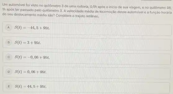 Um automóvel foi visto no quilômetro 3 de uma rodovia, 0,5h apos o inicio de sua viagem, e no quilômetro
98,
1h após ter passado pelo quilômetro 3. A velocidade média de locomoção desse automóvel e a função horária
do seu deslocamento médio são? Considere o trajeto retilineo.
A S(t)=-44,5+95t
B S(t)=3+95t
C S(t)=-0,06+95t
S(t)=0,06+95t
E S(t)=44,5+95t