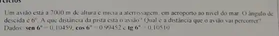 Um aviǎo estả a 7000 m de altura c inicia a aterrissagem em aeroporto ao nivel do mar. O angulo de
descida é 6^circ  A que distância da pista está o aviǎo'Qual é a distância que o aviǎo vai percorrer?
Dados: sen6^circ =0.10459,cos6^circ =0.99452cdot tg6^circ =0.10510