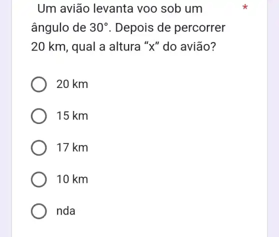 Um aviāo levanta voo sob um
ângulo de 30^circ  . Depois de percorrer
20 km, qual a altura "x" do avião?
20 km
15 km
17 km
10 km
nda